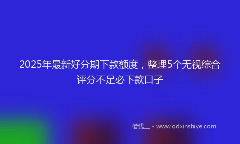 2025年最新好分期下款额度，整理5个无视综合评分不足必下款口子