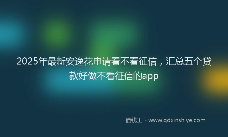 2025年最新安逸花申请看不看征信，汇总五个贷款好做不看征信的app