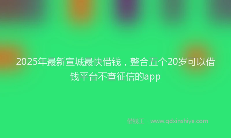 2025年最新宣城最快借钱，整合五个20岁可以借钱平台不查征信的app