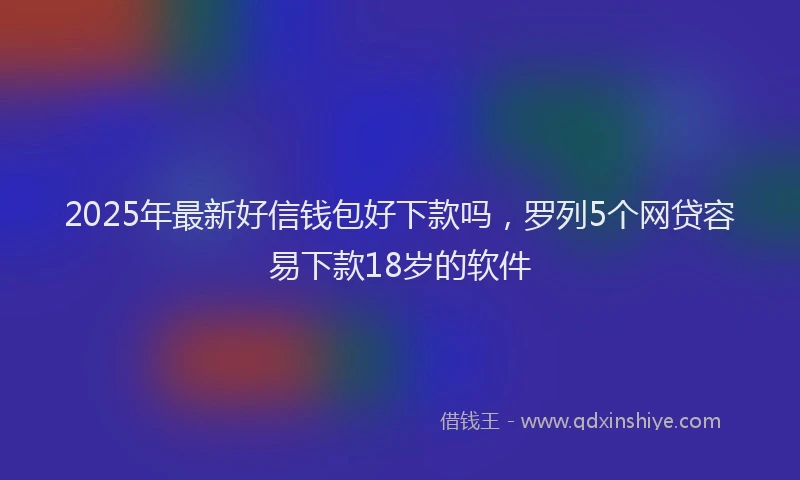 2025年最新好信钱包好下款吗，罗列5个网贷容易下款18岁的软件