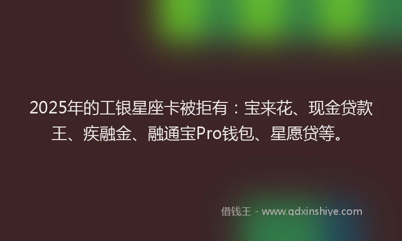 2025年的工银星座卡被拒有：宝来花、现金贷款王、疾融金、融通宝Pro钱包、星愿贷等。