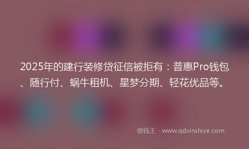 2025年的建行装修贷征信被拒有：普惠Pro钱包、随行付、蜗牛租机、星梦分期、轻花优品等。