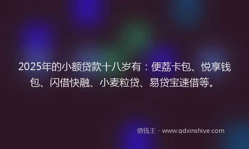 2025年的小额贷款十八岁有：便荔卡包、悦享钱包、闪借快融、小麦粒贷、易贷宝速借等。