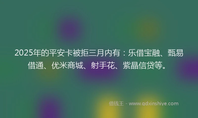 2025年的平安卡被拒三月内有：乐借宝融、甄易借通、优米商城、射手花、紫晶信贷等。