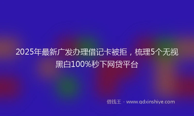 2025年最新广发办理借记卡被拒，梳理5个无视黑白100%秒下网贷平台