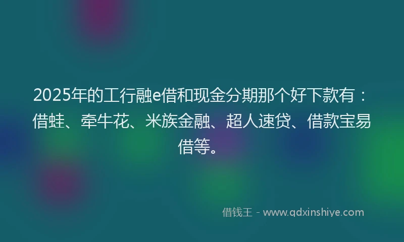 2025年的工行融e借和现金分期那个好下款有：借蛙、牵牛花、米族金融、超人速贷、借款宝易借等。