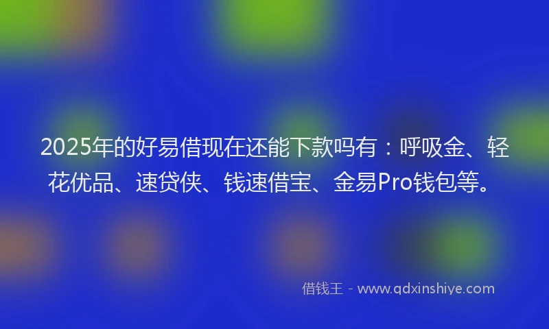 2025年的好易借现在还能下款吗有：呼吸金、轻花优品、速贷侠、钱速借宝、金易Pro钱包等。