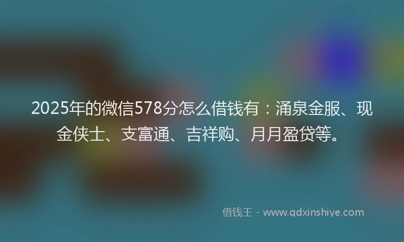 2025年的微信578分怎么借钱有：涌泉金服、现金侠士、支富通、吉祥购、月月盈贷等。