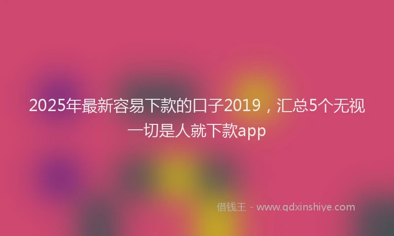 2025年最新容易下款的口子2019，汇总5个无视一切是人就下款app