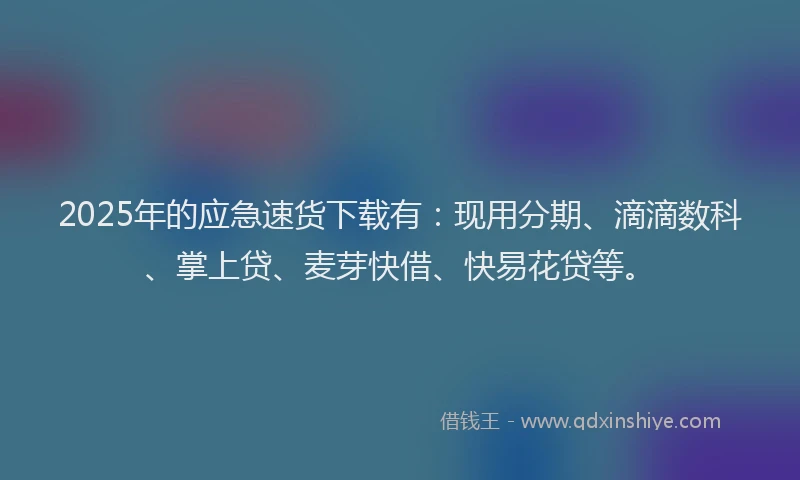 2025年的应急速货下载有：现用分期、滴滴数科、掌上贷、麦芽快借、快易花贷等。