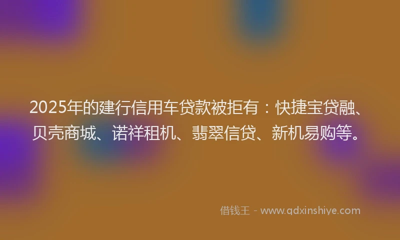 2025年的建行信用车贷款被拒有：快捷宝贷融、贝壳商城、诺祥租机、翡翠信贷、新机易购等。