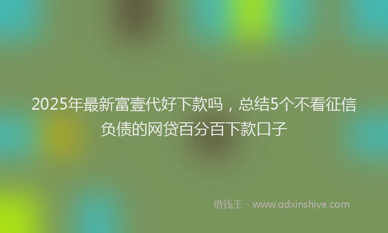 2025年最新富壹代好下款吗，总结5个不看征信负债的网贷百分百下款口子