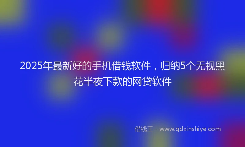 2025年最新好的手机借钱软件，归纳5个无视黑花半夜下款的网贷软件