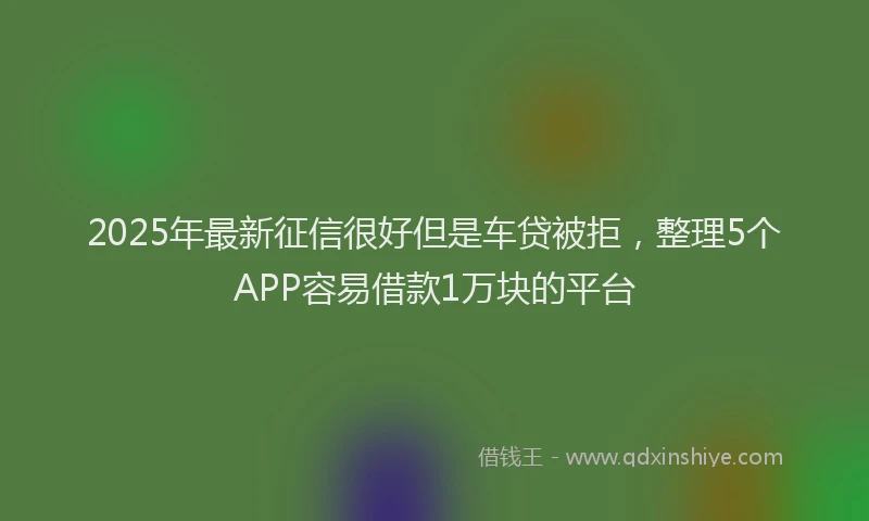2025年最新征信很好但是车贷被拒，整理5个APP容易借款1万块的平台