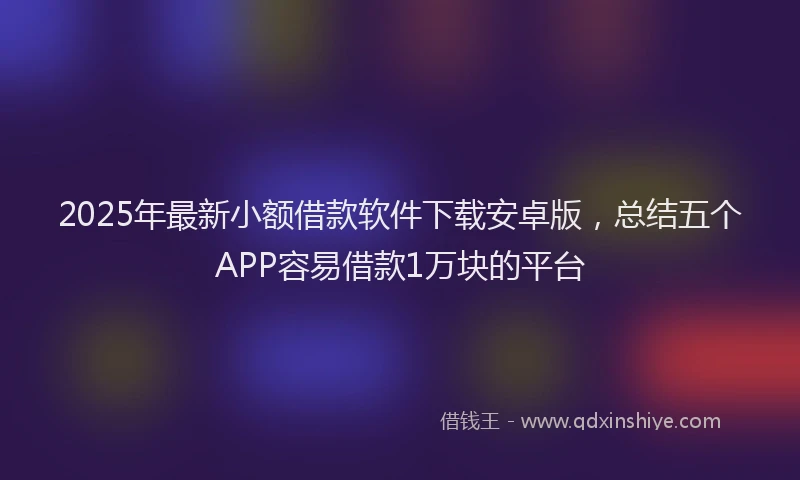 2025年最新小额借款软件下载安卓版，总结五个APP容易借款1万块的平台