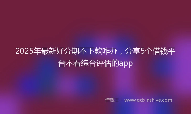 2025年最新好分期不下款咋办，分享5个借钱平台不看综合评估的app