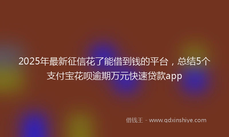2025年最新征信花了能借到钱的平台，总结5个支付宝花呗逾期万元快速贷款app