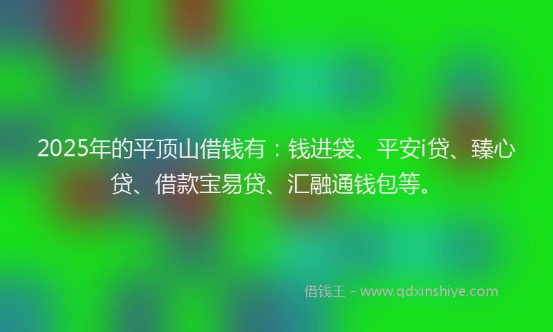 2025年的平顶山借钱有：钱进袋、平安i贷、臻心贷、借款宝易贷、汇融通钱包等。