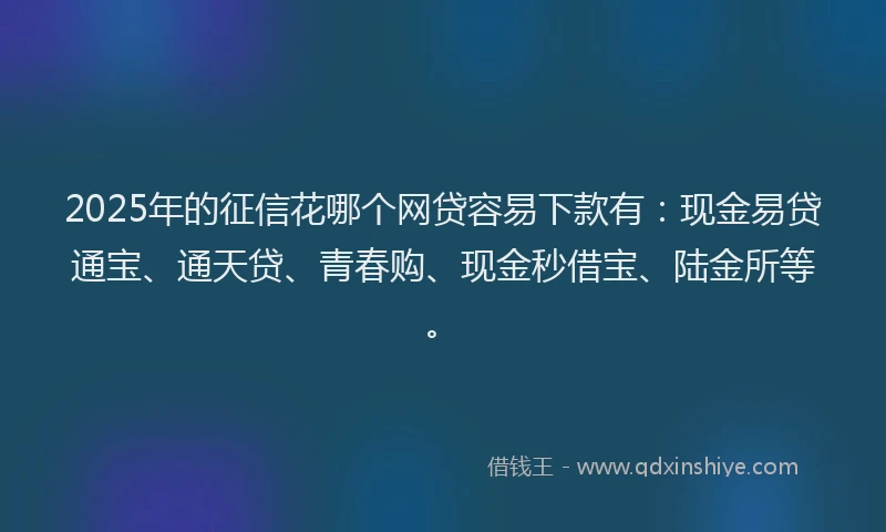 2025年的征信花哪个网贷容易下款有：现金易贷通宝、通天贷、青春购、现金秒借宝、陆金所等。
