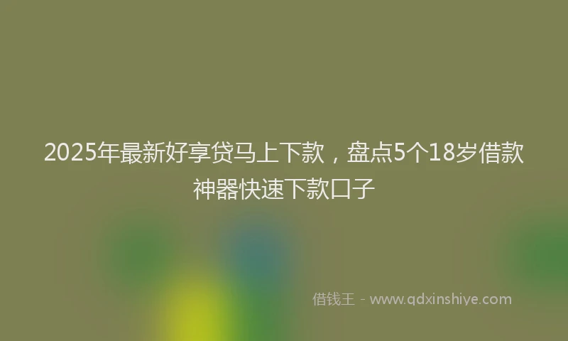 2025年最新好享贷马上下款，盘点5个18岁借款神器快速下款口子