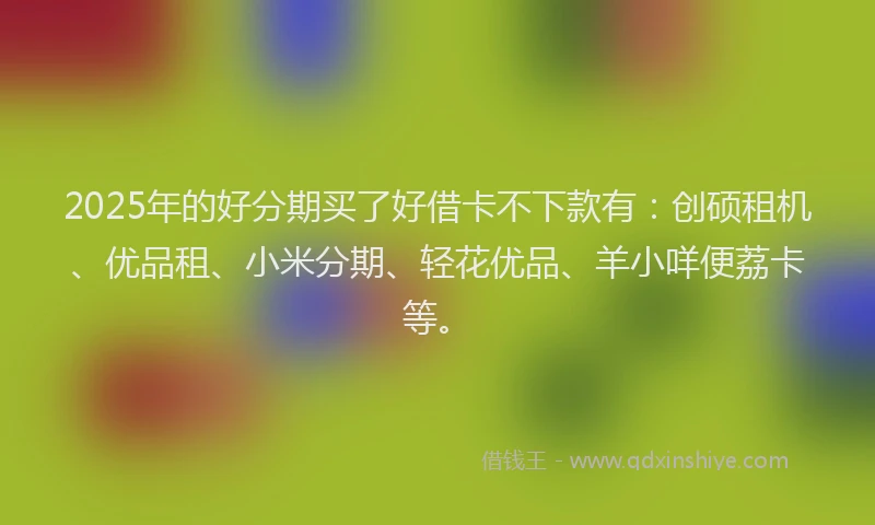 2025年的好分期买了好借卡不下款有：创硕租机、优品租、小米分期、轻花优品、羊小咩便荔卡等。