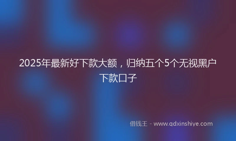 2025年最新好下款大额，归纳五个5个无视黑户下款口子