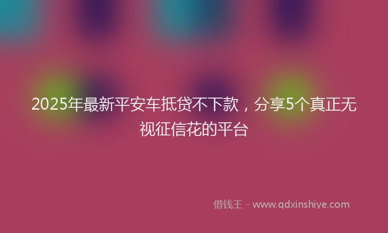 2025年最新平安车抵贷不下款，分享5个真正无视征信花的平台