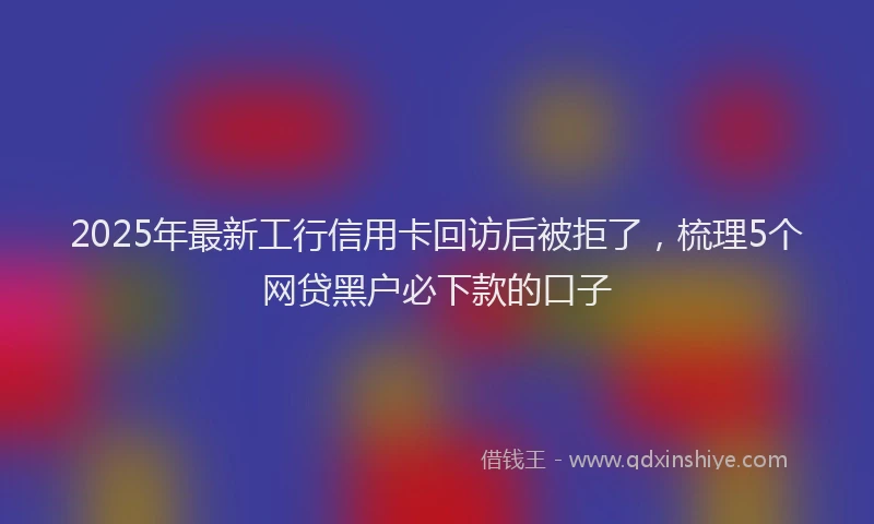 2025年最新工行信用卡回访后被拒了，梳理5个网贷黑户必下款的口子