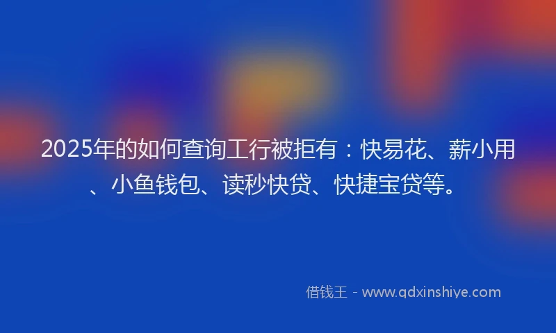 2025年的如何查询工行被拒有：快易花、薪小用、小鱼钱包、读秒快贷、快捷宝贷等。