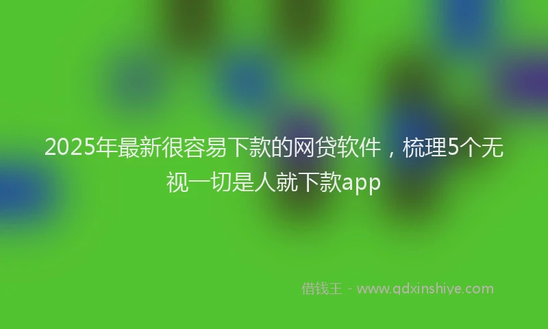 2025年最新很容易下款的网贷软件，梳理5个无视一切是人就下款app