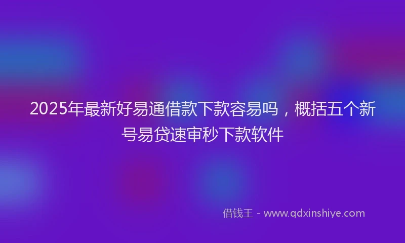 2025年最新好易通借款下款容易吗，概括五个新号易贷速审秒下款软件