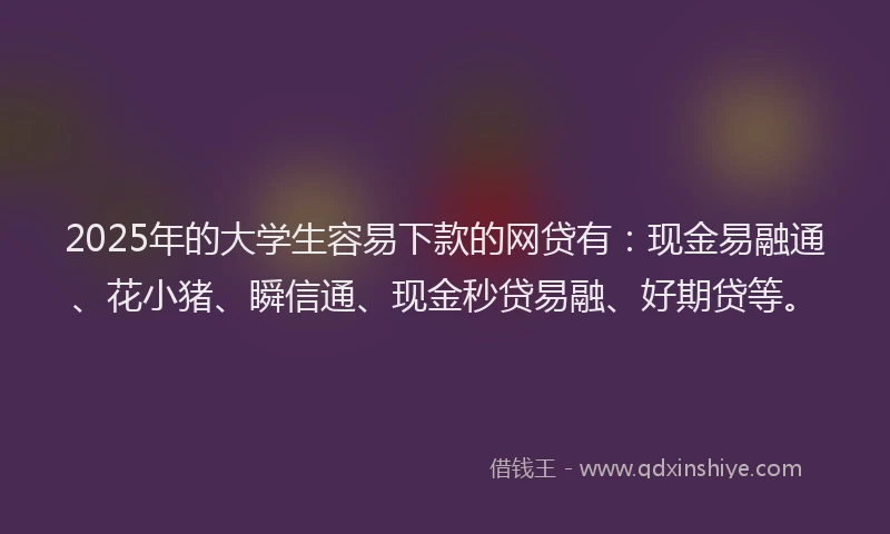 2025年的大学生容易下款的网贷有：现金易融通、花小猪、瞬信通、现金秒贷易融、好期贷等。