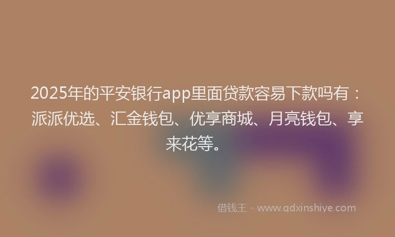 2025年的平安银行app里面贷款容易下款吗有：派派优选、汇金钱包、优享商城、月亮钱包、享来花等。