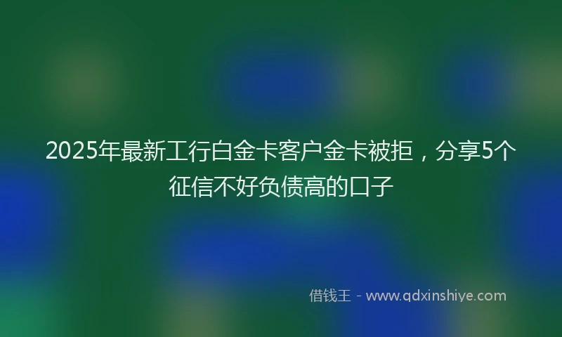 2025年最新工行白金卡客户金卡被拒，分享5个征信不好负债高的口子