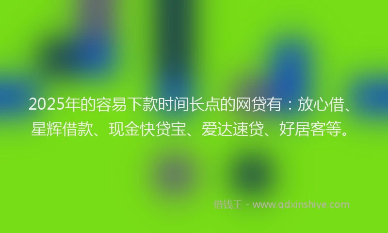 2025年的容易下款时间长点的网贷有：放心借、星辉借款、现金快贷宝、爱达速贷、好居客等。