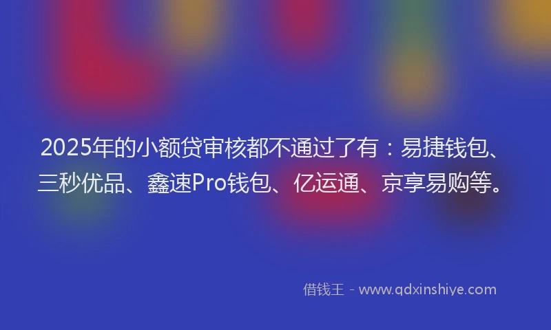 2025年的小额贷审核都不通过了有：易捷钱包、三秒优品、鑫速Pro钱包、亿运通、京享易购等。