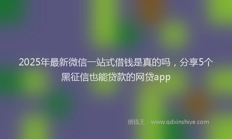 2025年最新微信一站式借钱是真的吗，分享5个黑征信也能贷款的网贷app