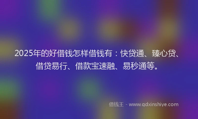 2025年的好借钱怎样借钱有：快贷通、臻心贷、借贷易行、借款宝速融、易秒通等。