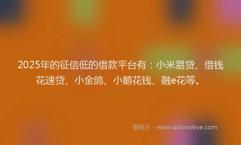 2025年的征信低的借款平台有：小米易贷、借钱花速贷、小金鸽、小鹅花钱、融e花等。