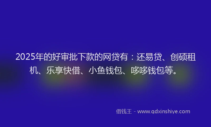 2025年的好审批下款的网贷有：还易贷、创硕租机、乐享快借、小鱼钱包、哆哆钱包等。