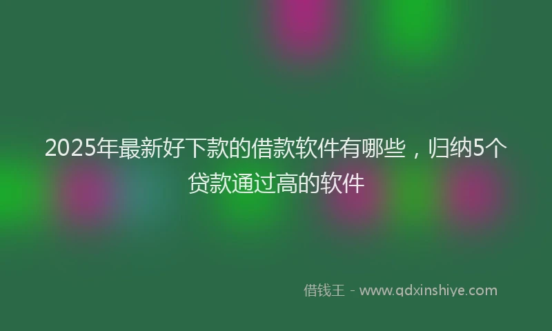 2025年最新好下款的借款软件有哪些，归纳5个贷款通过高的软件