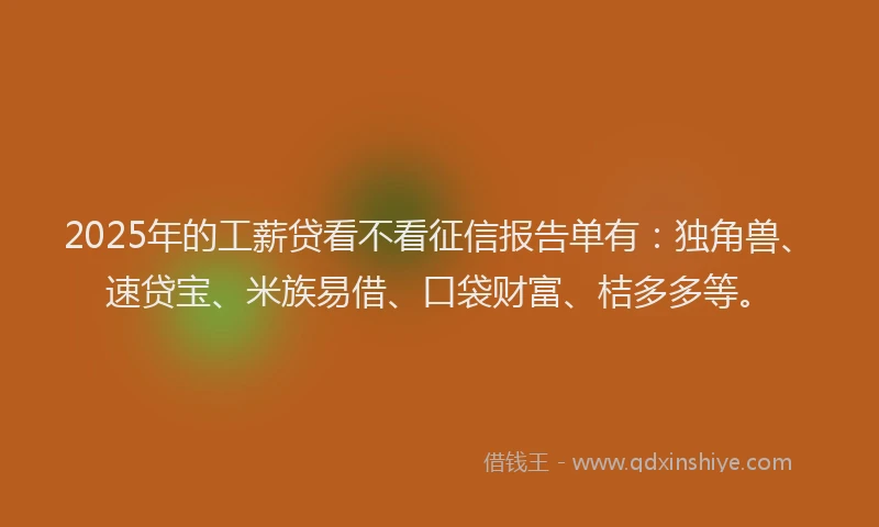 2025年的工薪贷看不看征信报告单有：独角兽、速贷宝、米族易借、口袋财富、桔多多等。