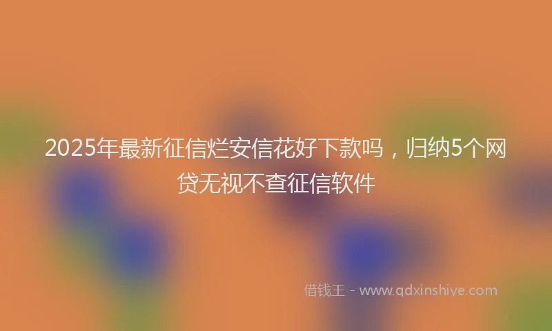 2025年最新征信烂安信花好下款吗，归纳5个网贷无视不查征信软件