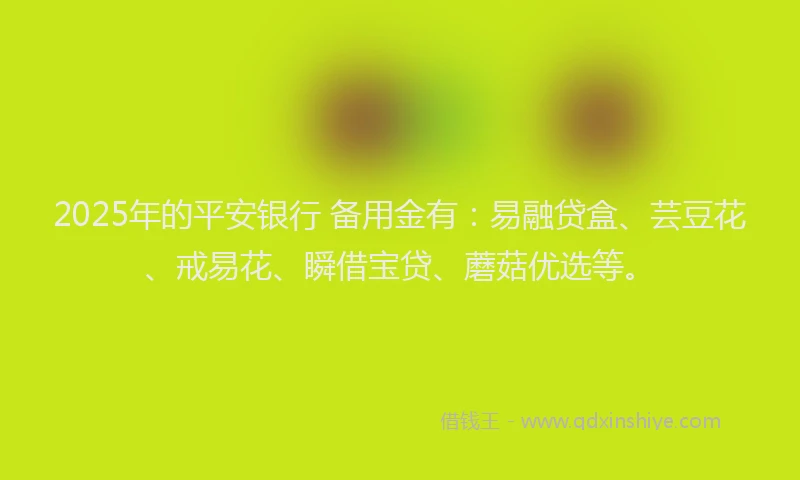 2025年的平安银行 备用金有：易融贷盒、芸豆花、戒易花、瞬借宝贷、蘑菇优选等。