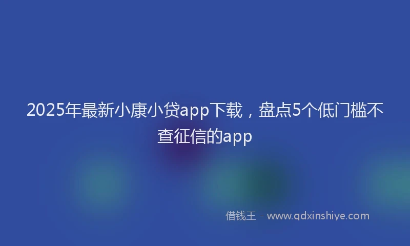 2025年最新小康小贷app下载，盘点5个低门槛不查征信的app
