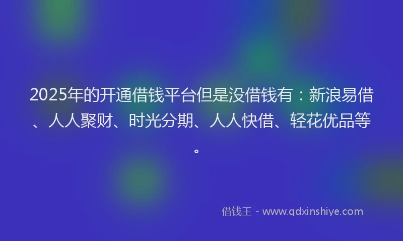 2025年的开通借钱平台但是没借钱有：新浪易借、人人聚财、时光分期、人人快借、轻花优品等。