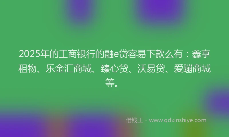 2025年的工商银行的融e贷容易下款么有：鑫享租物、乐金汇商城、臻心贷、沃易贷、爱蹦商城等。