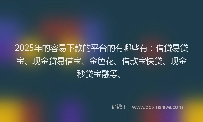 2025年的容易下款的平台的有哪些有：借贷易贷宝、现金贷易借宝、金色花、借款宝快贷、现金秒贷宝融等。