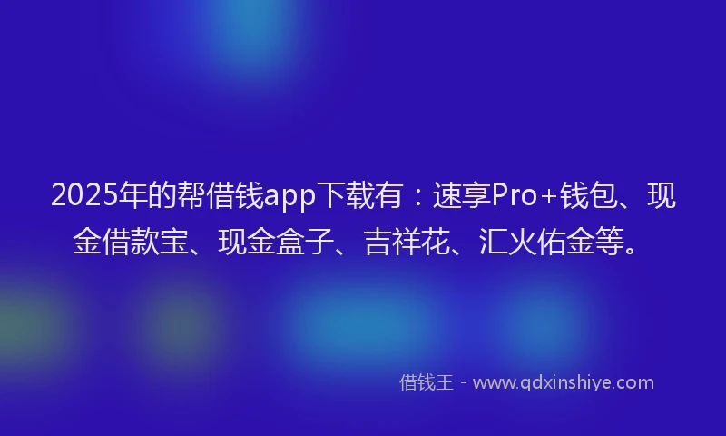 2025年的帮借钱app下载有：速享Pro+钱包、现金借款宝、现金盒子、吉祥花、汇火佑金等。