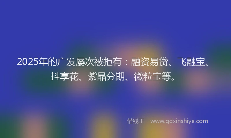 2025年的广发屡次被拒有：融资易贷、飞融宝、抖享花、紫晶分期、微粒宝等。